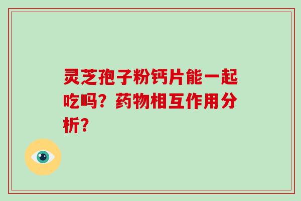 灵芝孢子粉钙片能一起吃吗？药物相互作用分析？-第1张图片-破壁灵芝孢子粉研究指南