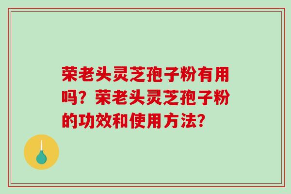 荣老头灵芝孢子粉有用吗？荣老头灵芝孢子粉的功效和使用方法？-第1张图片-破壁灵芝孢子粉研究指南