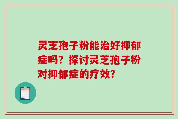 灵芝孢子粉能治好抑郁症吗？探讨灵芝孢子粉对抑郁症的疗效？-第1张图片-破壁灵芝孢子粉研究指南