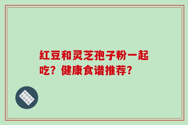 红豆和灵芝孢子粉一起吃？健康食谱推荐？-第1张图片-破壁灵芝孢子粉研究指南