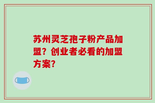苏州灵芝孢子粉产品加盟？创业者必看的加盟方案？-第1张图片-破壁灵芝孢子粉研究指南