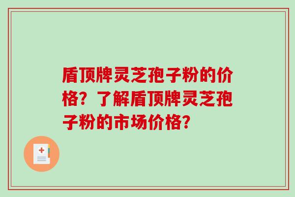 盾顶牌灵芝孢子粉的价格？了解盾顶牌灵芝孢子粉的市场价格？-第1张图片-破壁灵芝孢子粉研究指南