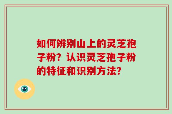 如何辨别山上的灵芝孢子粉？认识灵芝孢子粉的特征和识别方法？-第1张图片-破壁灵芝孢子粉研究指南