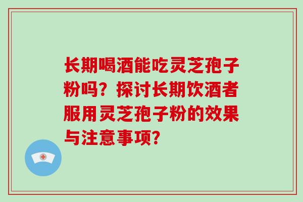 长期喝酒能吃灵芝孢子粉吗？探讨长期饮酒者服用灵芝孢子粉的效果与注意事项？-第1张图片-破壁灵芝孢子粉研究指南