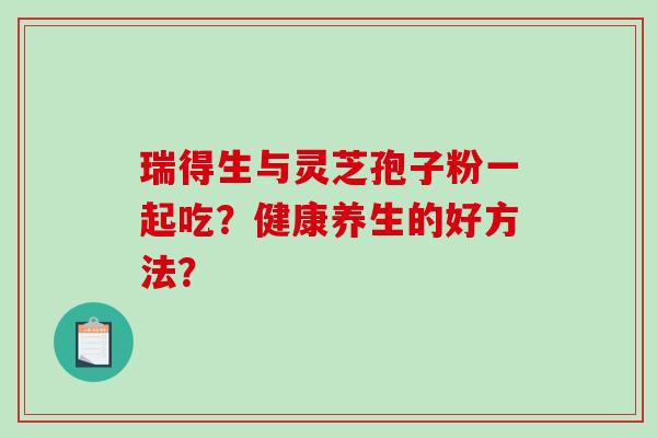 瑞得生与灵芝孢子粉一起吃？健康养生的好方法？-第1张图片-破壁灵芝孢子粉研究指南
