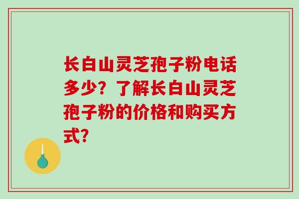长白山灵芝孢子粉电话多少？了解长白山灵芝孢子粉的价格和购买方式？-第1张图片-破壁灵芝孢子粉研究指南