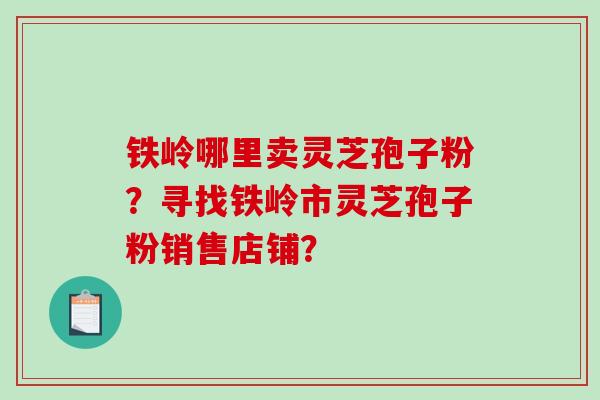 铁岭哪里卖灵芝孢子粉？寻找铁岭市灵芝孢子粉销售店铺？-第1张图片-破壁灵芝孢子粉研究指南
