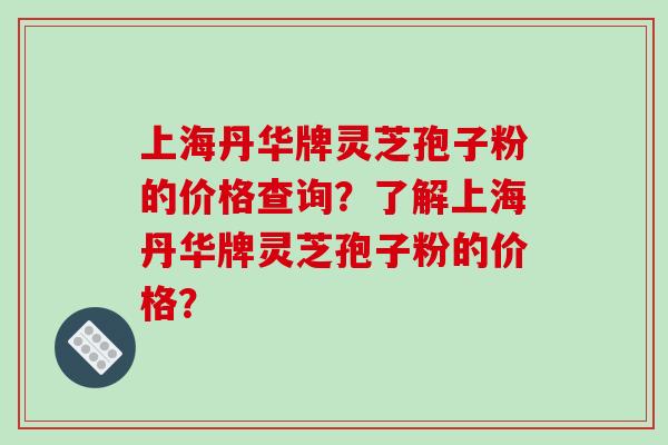 上海丹华牌灵芝孢子粉的价格查询？了解上海丹华牌灵芝孢子粉的价格？-第1张图片-破壁灵芝孢子粉研究指南