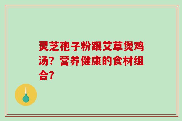 灵芝孢子粉跟艾草煲鸡汤？营养健康的食材组合？-第1张图片-破壁灵芝孢子粉研究指南