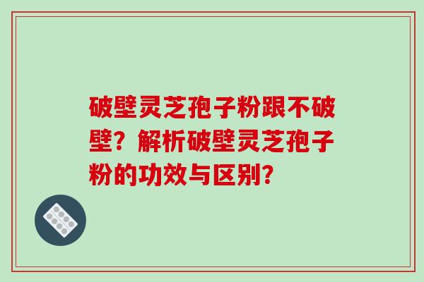 破壁灵芝孢子粉跟不破壁？解析破壁灵芝孢子粉的功效与区别？-第1张图片-破壁灵芝孢子粉研究指南