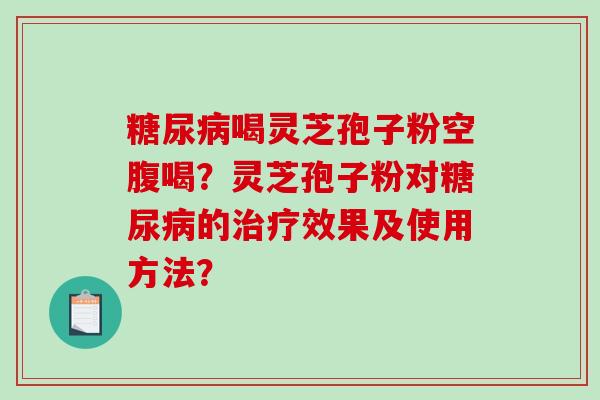 糖尿病喝灵芝孢子粉空腹喝？灵芝孢子粉对糖尿病的治疗效果及使用方法？-第1张图片-破壁灵芝孢子粉研究指南