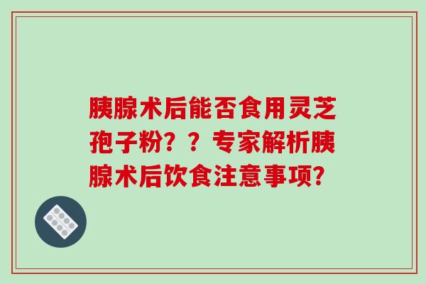 胰腺术后能否食用灵芝孢子粉??专家解析胰腺术后饮食注意事项?-第1张图片-破壁灵芝孢子粉研究指南 胰腺术后能否食用灵芝孢子粉??专家解析胰腺术后饮食注意事项?-第1张图片-破壁灵芝孢子粉研究指南