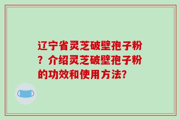 辽宁省灵芝破壁孢子粉？介绍灵芝破壁孢子粉的功效和使用方法？-第1张图片-破壁灵芝孢子粉研究指南