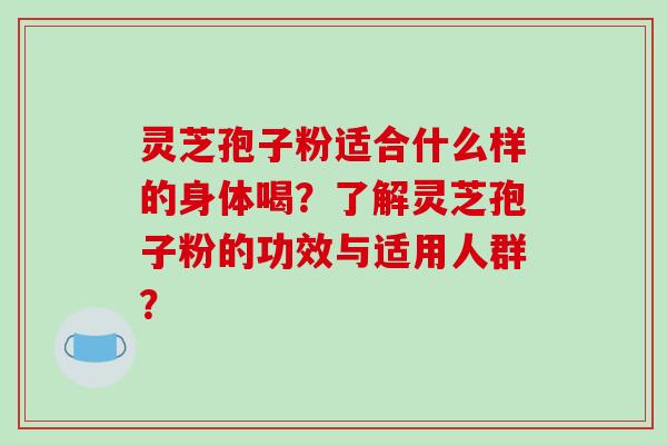 灵芝孢子粉适合什么样的身体喝？了解灵芝孢子粉的功效与适用人群？-第1张图片-破壁灵芝孢子粉研究指南