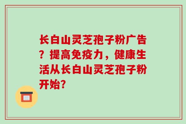 长白山灵芝孢子粉广告？提高免疫力，健康生活从长白山灵芝孢子粉开始？-第1张图片-破壁灵芝孢子粉研究指南