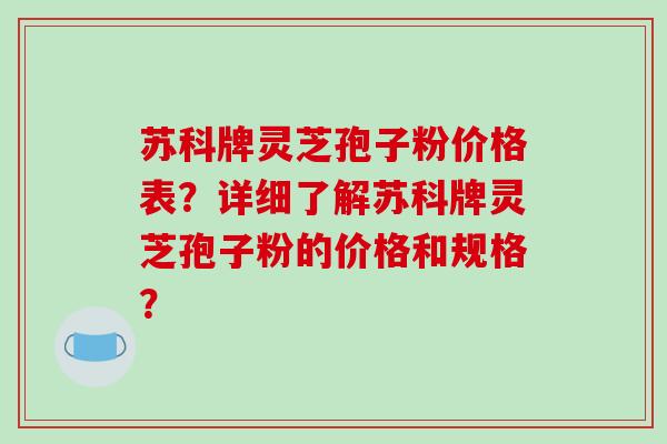 苏科牌灵芝孢子粉价格表？详细了解苏科牌灵芝孢子粉的价格和规格？-第1张图片-破壁灵芝孢子粉研究指南