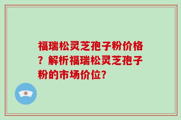 福瑞松灵芝孢子粉价格？解析福瑞松灵芝孢子粉的市场价位？-第1张图片-破壁灵芝孢子粉研究指南