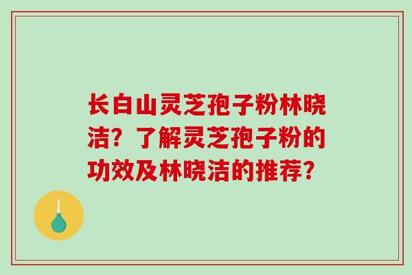 长白山灵芝孢子粉林晓洁？了解灵芝孢子粉的功效及林晓洁的推荐？-第1张图片-破壁灵芝孢子粉研究指南