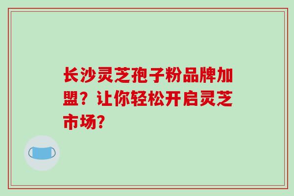 长沙灵芝孢子粉品牌加盟？让你轻松开启灵芝市场？-第1张图片-破壁灵芝孢子粉研究指南