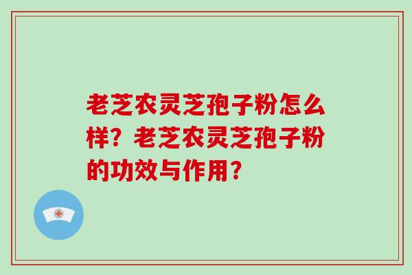 老芝农灵芝孢子粉怎么样？老芝农灵芝孢子粉的功效与作用？-第1张图片-破壁灵芝孢子粉研究指南