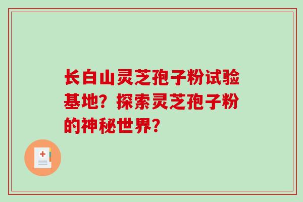 长白山灵芝孢子粉试验基地？探索灵芝孢子粉的神秘世界？-第1张图片-破壁灵芝孢子粉研究指南