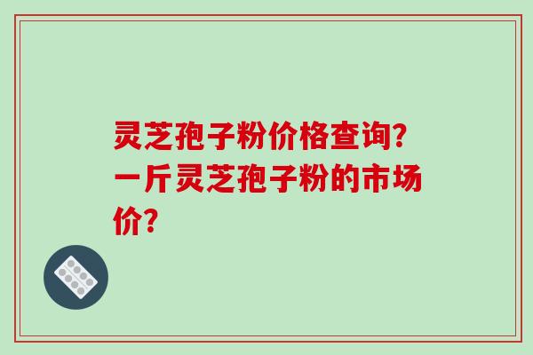 灵芝孢子粉价格查询？一斤灵芝孢子粉的市场价？-第1张图片-破壁灵芝孢子粉研究指南