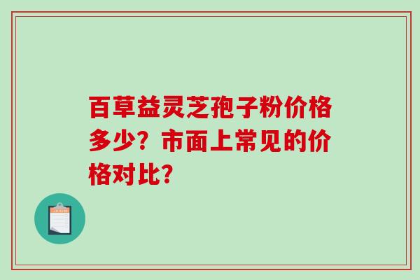 百草益灵芝孢子粉价格多少?市面上常见的价格对比?-第1张图片-破壁灵芝孢子粉研究指南 百草益灵芝孢子粉价格多少?市面上常见的价格对比?-第1张图片-破壁灵芝孢子粉研究指南
