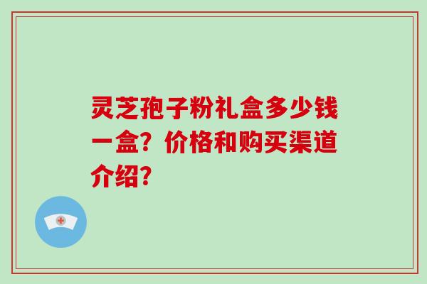 灵芝孢子粉礼盒多少钱一盒？价格和购买渠道介绍？-第1张图片-破壁灵芝孢子粉研究指南