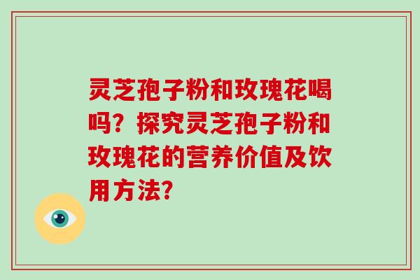 灵芝孢子粉和玫瑰花喝吗？探究灵芝孢子粉和玫瑰花的营养价值及饮用方法？-第1张图片-破壁灵芝孢子粉研究指南