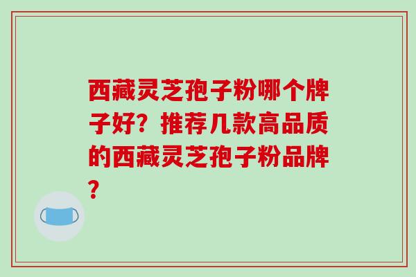 西藏灵芝孢子粉哪个牌子好？推荐几款高品质的西藏灵芝孢子粉品牌？-第1张图片-破壁灵芝孢子粉研究指南