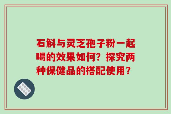 石斛与灵芝孢子粉一起喝的效果如何？探究两种保健品的搭配使用？-第1张图片-破壁灵芝孢子粉研究指南