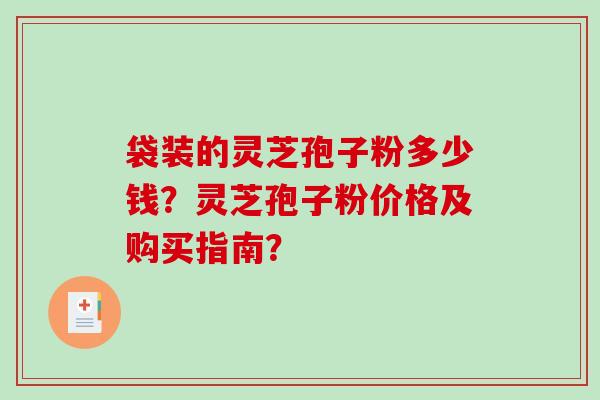 袋装的灵芝孢子粉多少钱？灵芝孢子粉价格及购买指南？-第1张图片-破壁灵芝孢子粉研究指南