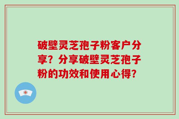 破壁灵芝孢子粉客户分享？分享破壁灵芝孢子粉的功效和使用心得？-第1张图片-破壁灵芝孢子粉研究指南