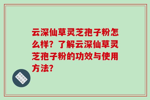 云深仙草灵芝孢子粉怎么样？了解云深仙草灵芝孢子粉的功效与使用方法？-第1张图片-破壁灵芝孢子粉研究指南