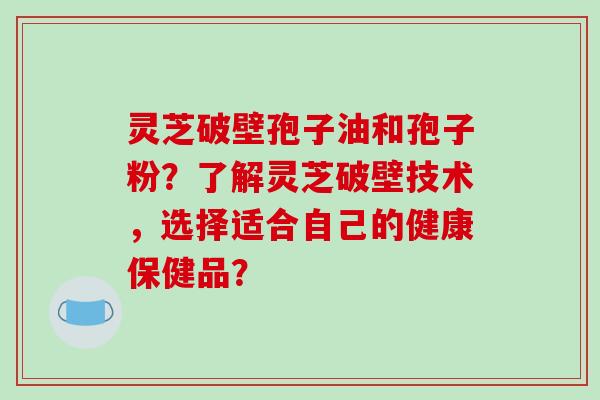 灵芝破壁孢子油和孢子粉？了解灵芝破壁技术，选择适合自己的健康保健品？-第1张图片-破壁灵芝孢子粉研究指南