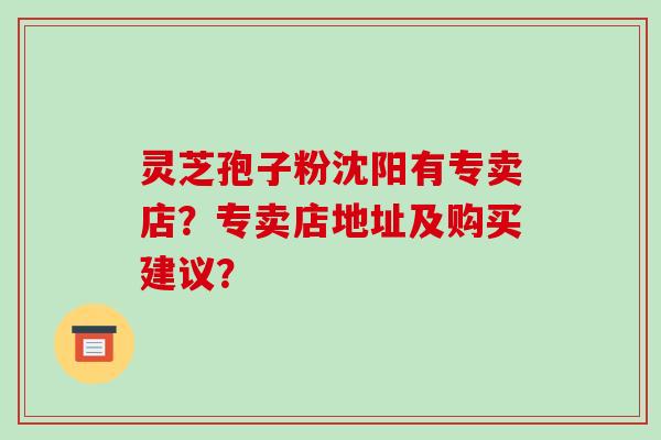 灵芝孢子粉沈阳有专卖店？专卖店地址及购买建议？-第1张图片-破壁灵芝孢子粉研究指南