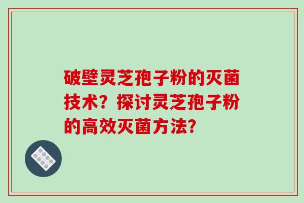 破壁灵芝孢子粉的灭菌技术？探讨灵芝孢子粉的高效灭菌方法？-第1张图片-破壁灵芝孢子粉研究指南
