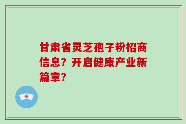 甘肃省灵芝孢子粉招商信息？开启健康产业新篇章？-第1张图片-破壁灵芝孢子粉研究指南