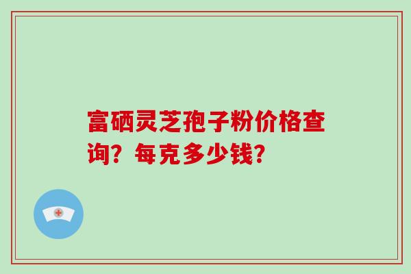 富硒灵芝孢子粉价格查询？每克多少钱？-第1张图片-破壁灵芝孢子粉研究指南