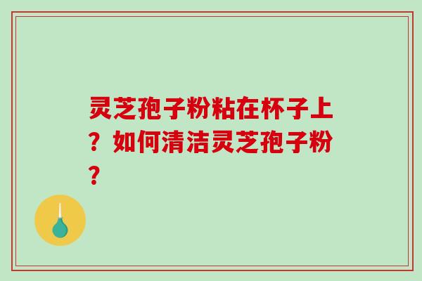 灵芝孢子粉粘在杯子上？如何清洁灵芝孢子粉？-第1张图片-破壁灵芝孢子粉研究指南