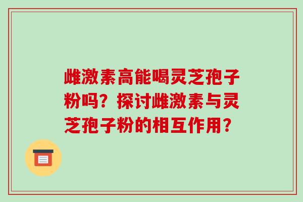 雌激素高能喝灵芝孢子粉吗?探讨雌激素与灵芝孢子粉的相互作用?-第1张图片-破壁灵芝孢子粉研究指南 雌激素高能喝灵芝孢子粉吗?探讨雌激素与灵芝孢子粉的相互作用?-第1张图片-破壁灵芝孢子粉研究指南