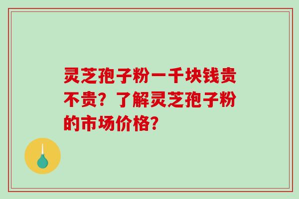 灵芝孢子粉一千块钱贵不贵?了解灵芝孢子粉的市场价格?-第1张图片-破壁灵芝孢子粉研究指南 灵芝孢子粉一千块钱贵不贵?了解灵芝孢子粉的市场价格?-第1张图片-破壁灵芝孢子粉研究指南
