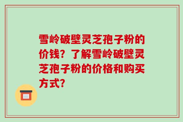 雪岭破壁灵芝孢子粉的价钱？了解雪岭破壁灵芝孢子粉的价格和购买方式？-第1张图片-破壁灵芝孢子粉研究指南