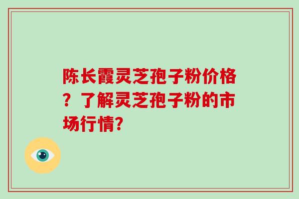 陈长霞灵芝孢子粉价格?了解灵芝孢子粉的市场行情?-第1张图片-破壁灵芝孢子粉研究指南 陈长霞灵芝孢子粉价格?了解灵芝孢子粉的市场行情?-第1张图片-破壁灵芝孢子粉研究指南