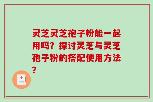 灵芝灵芝孢子粉能一起用吗？探讨灵芝与灵芝孢子粉的搭配使用方法？-第1张图片-破壁灵芝孢子粉研究指南