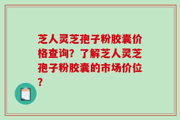 芝人灵芝孢子粉胶囊价格查询?了解芝人灵芝孢子粉胶囊的市场价位?-第1张图片-破壁灵芝孢子粉研究指南 芝人灵芝孢子粉胶囊价格查询?了解芝人灵芝孢子粉胶囊的市场价位?-第1张图片-破壁灵芝孢子粉研究指南