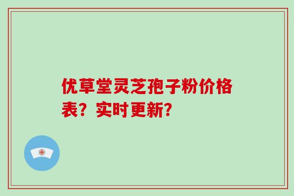 优草堂灵芝孢子粉价格表？实时更新？-第1张图片-破壁灵芝孢子粉研究指南