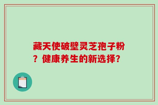 藏天使破壁灵芝孢子粉？健康养生的新选择？-第1张图片-破壁灵芝孢子粉研究指南