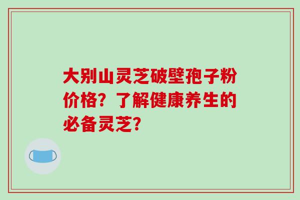 大别山灵芝破壁孢子粉价格?了解健康养生的必备灵芝?-第1张图片-破壁灵芝孢子粉研究指南 大别山灵芝破壁孢子粉价格?了解健康养生的必备灵芝?-第1张图片-破壁灵芝孢子粉研究指南