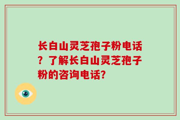 长白山灵芝孢子粉电话？了解长白山灵芝孢子粉的咨询电话？-第1张图片-破壁灵芝孢子粉研究指南